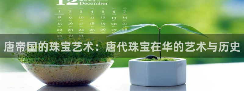 新宝5直属：唐帝国的珠宝艺术：唐代珠宝在华的艺术与历史