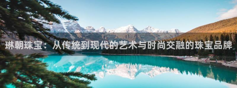 新宝5娱乐家：琳朝珠宝：从传统到现代的艺术与时尚交融的珠宝品牌