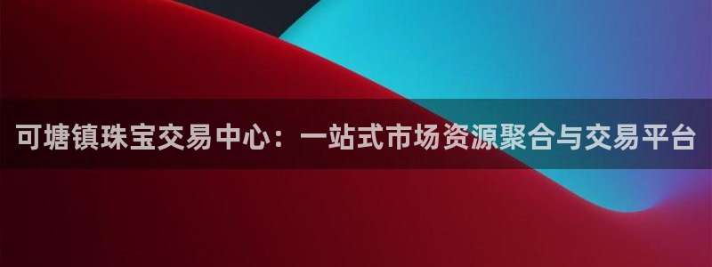 新宝5_测：可塘镇珠宝交易中心：一站式市场资源聚合与交易平台