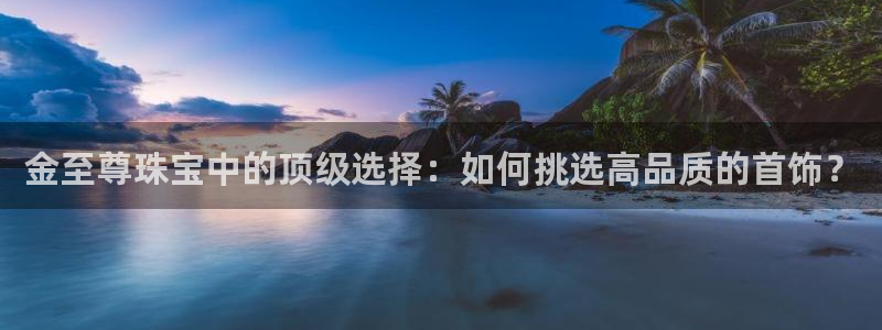 新宝5褚74OOO5：金至尊珠宝中的顶级选择：如何挑选高品质的首饰？
