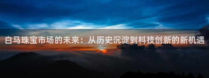 新宝5日740005蔻：白马珠宝市场的未来：从历史沉淀到科技创新的新机遇