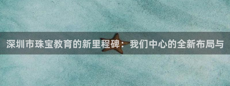 新宝5娱乐代理：深圳市珠宝教育的新里程碑：我们中心的全新布局与