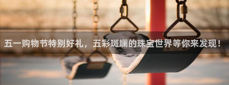 新宝5官网app：五一购物节特别好礼，五彩斑斓的珠宝世界等你来发现！