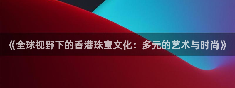 新宝5五：《全球视野下的香港珠宝文化：多元的艺术与时尚》