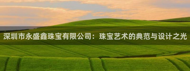 新宝5测速下载：深圳市永盛鑫珠宝有限公司：珠宝艺术的典范与设计之光