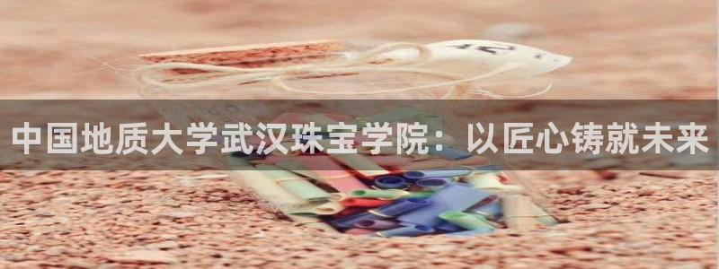 新宝5平台注册：中国地质大学武汉珠宝学院：以匠心铸就未来