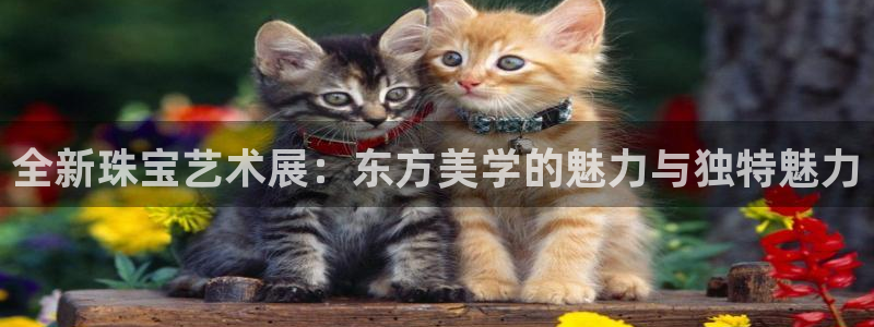 新宝5下载注册：全新珠宝艺术展：东方美学的魅力与独特魅力