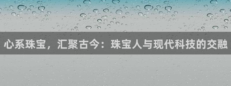 新宝5网址：心系珠宝，汇聚古今：珠宝人与现代科技的交融