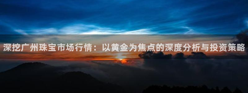 新宝5内部：深挖广州珠宝市场行情：以黄金为焦点的深度分析与投资策略