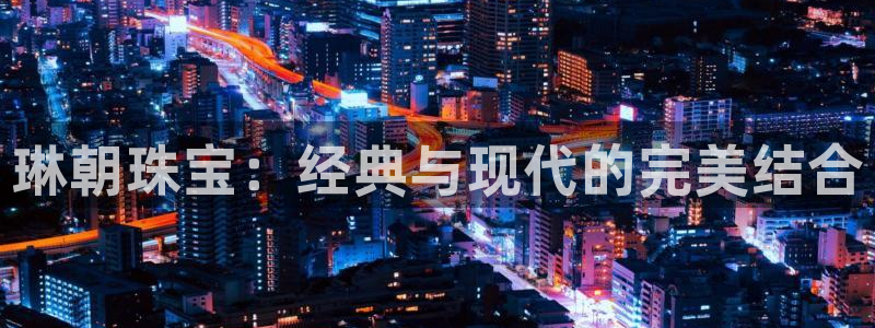 新宝5娱乐平台：琳朝珠宝：经典与现代的完美结合