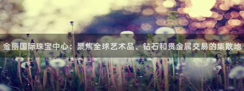 新宝5 测速：金丽国际珠宝中心：聚焦全球艺术品、钻石和贵金属交易的集散地